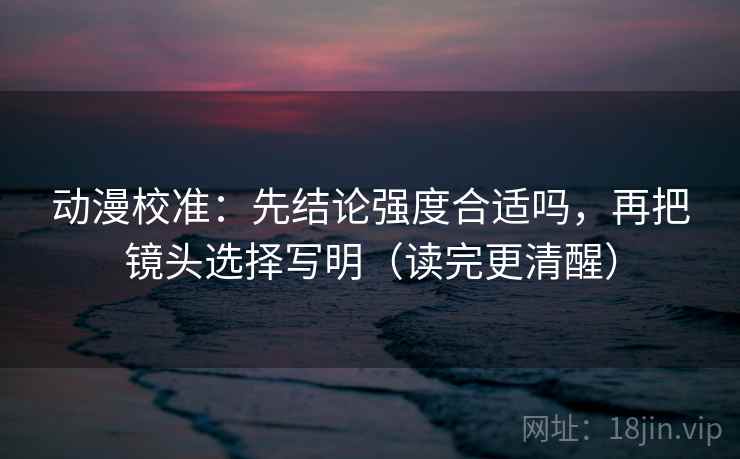 动漫校准:先结论强度合适吗,再把镜头选择写明(读完更清醒) 动漫校准:先结论强度合适吗,再把镜头选择写明(读完更清醒)