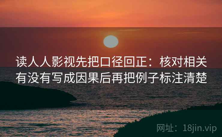 读人人影视先把口径回正:核对相关有没有写成因果后再把例子标注清楚 读人人影视先把口径回正:核对相关有没有写成因果后再把例子标注清楚