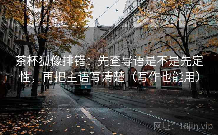 茶杯狐像排错:先查导语是不是先定性,再把主语写清楚(写作也能用) 茶杯狐像排错:先查导语是不是先定性,再把主语写清楚(写作也能用)