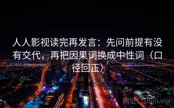 人人影视读完再发言:先问前提有没有交代,再把因果词换成中性词(口径回正) 人人影视读完再发言:先问前提有没有交代,再把因果词换成中性词(口径回正)