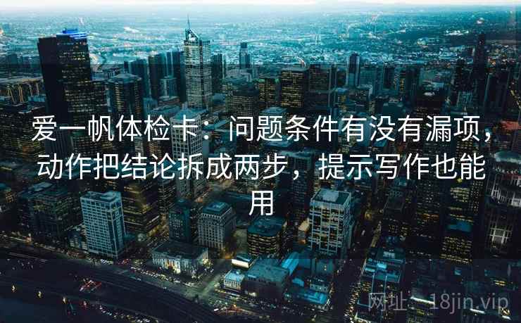 爱一帆体检卡:问题条件有没有漏项,动作把结论拆成两步,提示写作也能用 爱一帆体检卡:问题条件有没有漏项,动作把结论拆成两步,提示写作也能用