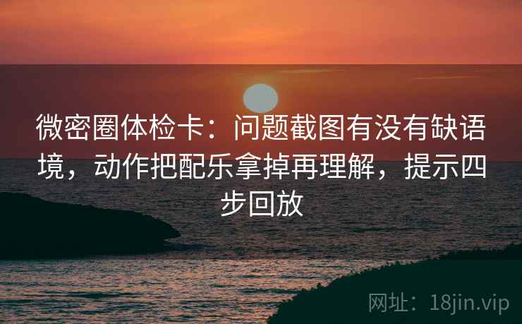 微密圈体检卡：问题截图有没有缺语境，动作把配乐拿掉再理解，提示四步回放
