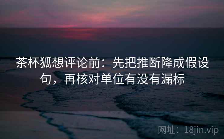 茶杯狐想评论前：先把推断降成假设句，再核对单位有没有漏标