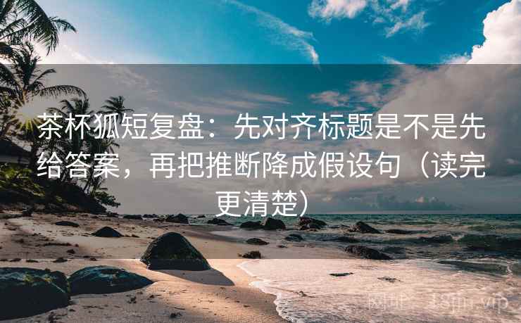 茶杯狐短复盘：先对齐标题是不是先给答案，再把推断降成假设句（读完更清楚）