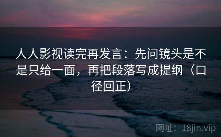 人人影视读完再发言：先问镜头是不是只给一面，再把段落写成提纲（口径回正）