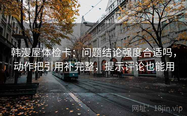 韩漫屋体检卡：问题结论强度合适吗，动作把引用补完整，提示评论也能用