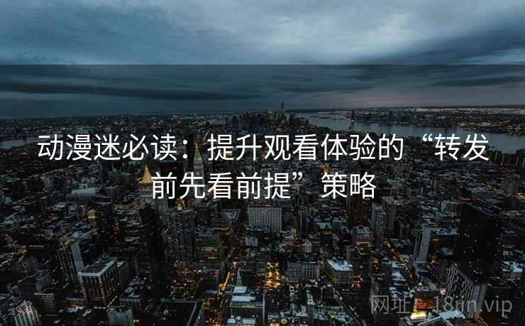 动漫迷必读:提升观看体验的“转发前先看前提”策略 动漫迷必读:提升观看体验的“转发前先看前提”策略