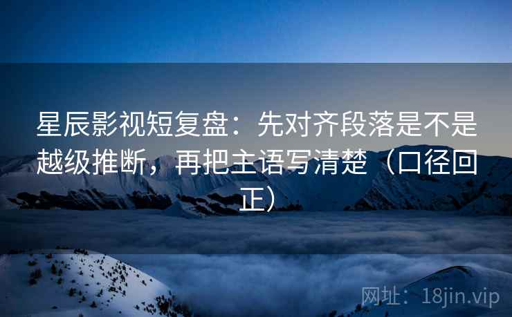 星辰影视短复盘：先对齐段落是不是越级推断，再把主语写清楚（口径回正）