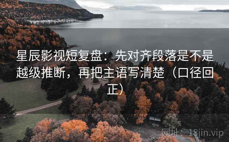 星辰影视短复盘：先对齐段落是不是越级推断，再把主语写清楚（口径回正）