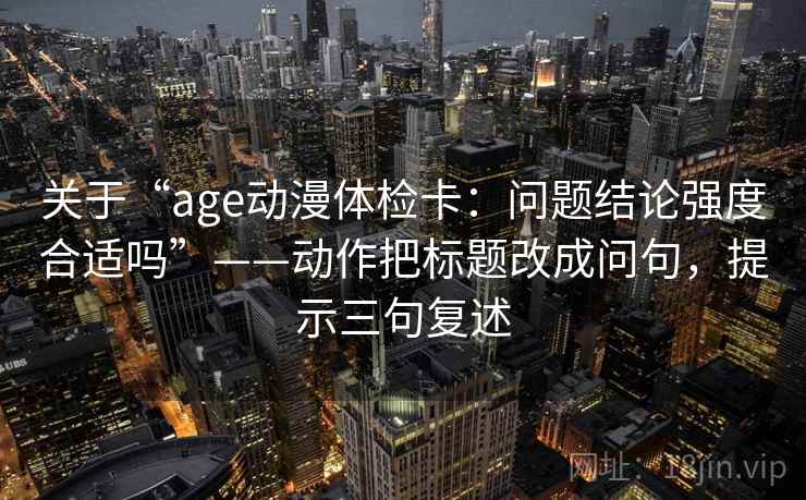 关于“age动漫体检卡:问题结论强度合适吗”——动作把标题改成问句,提示三句复述 关于“age动漫体检卡:问题结论强度合适吗”——动作把标题改成问句,提示三句复述