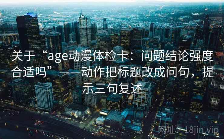 关于“age动漫体检卡:问题结论强度合适吗”——动作把标题改成问句,提示三句复述 关于“age动漫体检卡:问题结论强度合适吗”——动作把标题改成问句,提示三句复述