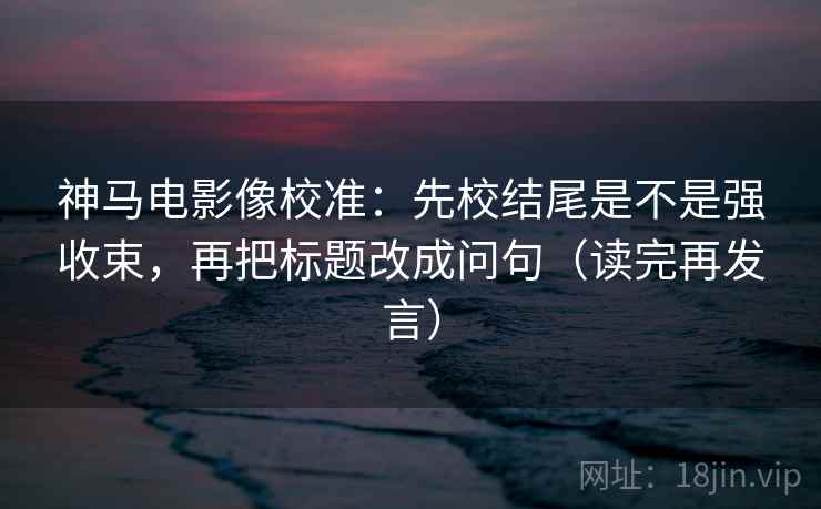 神马电影像校准：先校结尾是不是强收束，再把标题改成问句（读完再发言）