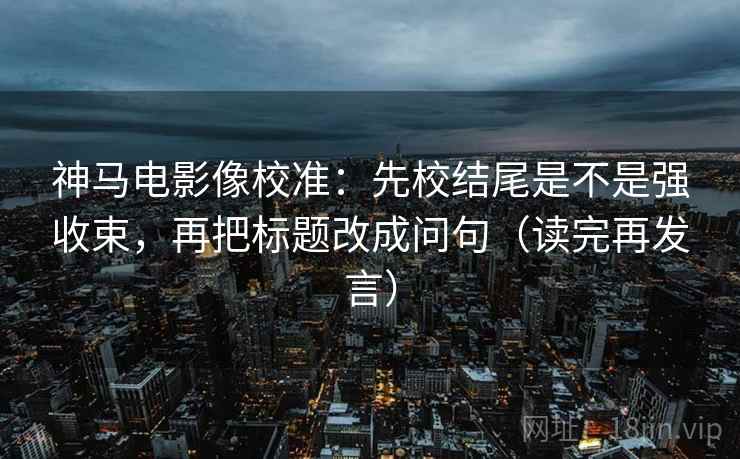 神马电影像校准：先校结尾是不是强收束，再把标题改成问句（读完再发言）