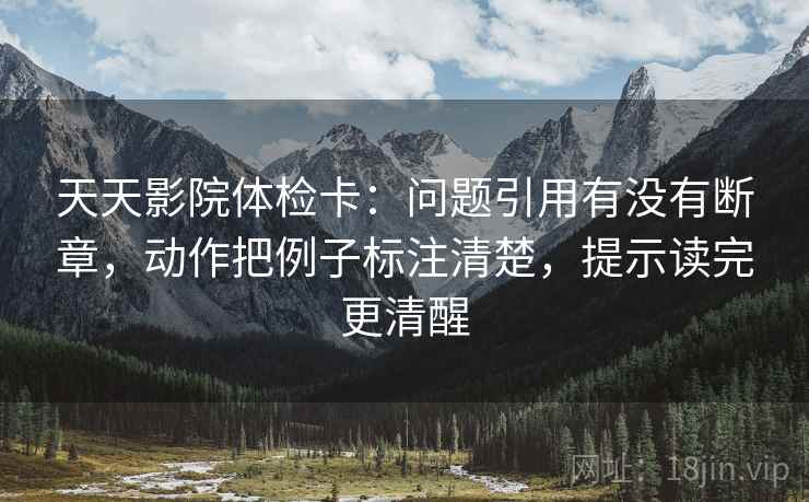 天天影院体检卡:问题引用有没有断章,动作把例子标注清楚,提示读完更清醒 天天影院体检卡:问题引用有没有断章,动作把例子标注清楚,提示读完更清醒