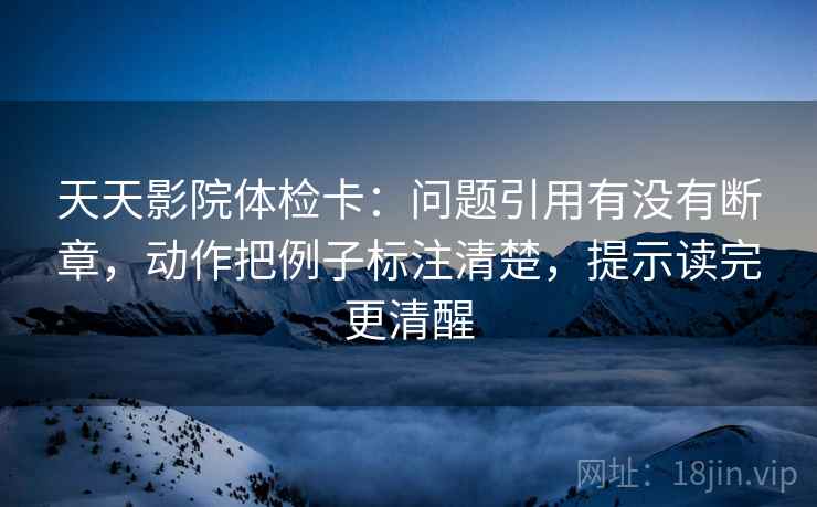 天天影院体检卡:问题引用有没有断章,动作把例子标注清楚,提示读完更清醒 天天影院体检卡:问题引用有没有断章,动作把例子标注清楚,提示读完更清醒
