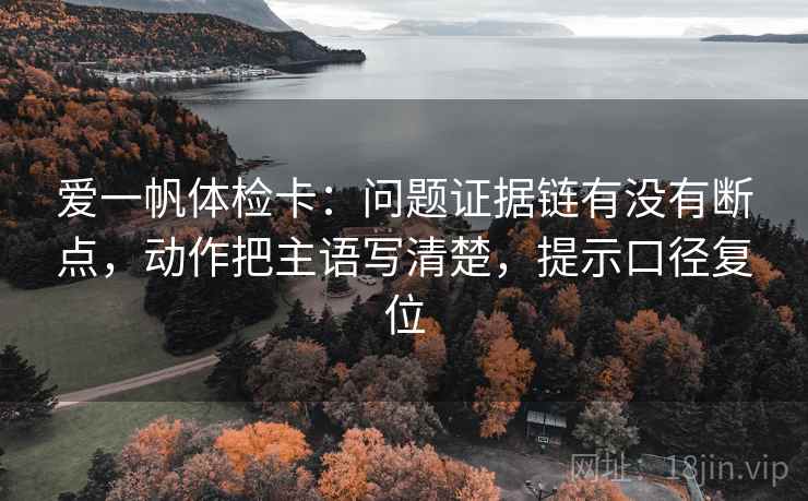 爱一帆体检卡:问题证据链有没有断点,动作把主语写清楚,提示口径复位 爱一帆体检卡:问题证据链有没有断点,动作把主语写清楚,提示口径复位