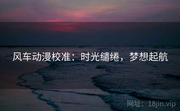 风车动漫校准:时光缱绻,梦想起航 风车动漫校准:时光缱绻,梦想起航