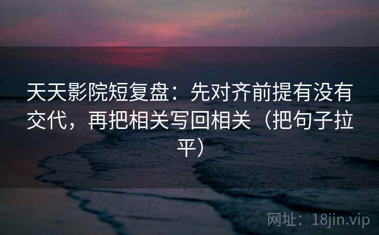 天天影院短复盘：先对齐前提有没有交代，再把相关写回相关（把句子拉平）