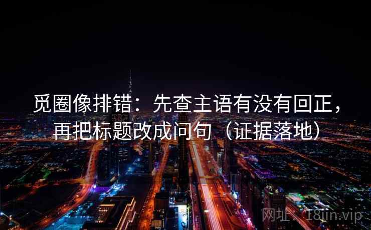 觅圈像排错:先查主语有没有回正,再把标题改成问句(证据落地) 觅圈像排错:先查主语有没有回正,再把标题改成问句(证据落地)