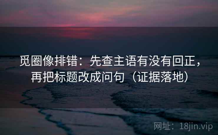 觅圈像排错:先查主语有没有回正,再把标题改成问句(证据落地) 觅圈像排错:先查主语有没有回正,再把标题改成问句(证据落地)