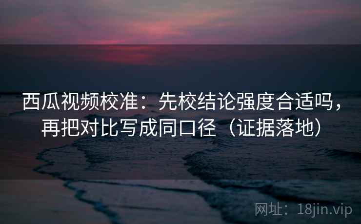 西瓜视频校准:先校结论强度合适吗,再把对比写成同口径(证据落地) 西瓜视频校准:先校结论强度合适吗,再把对比写成同口径(证据落地)