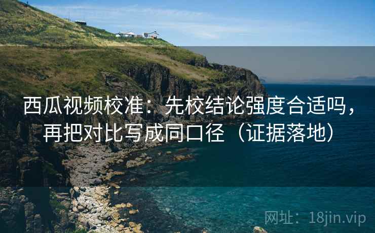 西瓜视频校准:先校结论强度合适吗,再把对比写成同口径(证据落地) 西瓜视频校准:先校结论强度合适吗,再把对比写成同口径(证据落地)