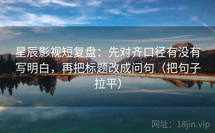 星辰影视短复盘：先对齐口径有没有写明白，再把标题改成问句（把句子拉平）