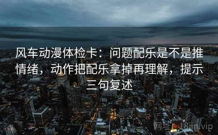 风车动漫体检卡:问题配乐是不是推情绪,动作把配乐拿掉再理解,提示三句复述 风车动漫体检卡:问题配乐是不是推情绪,动作把配乐拿掉再理解,提示三句复述