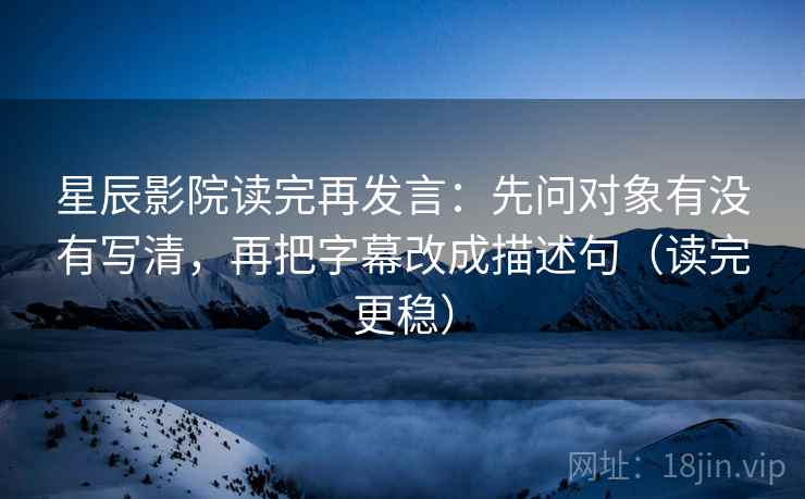 星辰影院读完再发言:先问对象有没有写清,再把字幕改成描述句(读完更稳) 星辰影院读完再发言:先问对象有没有写清,再把字幕改成描述句(读完更稳)