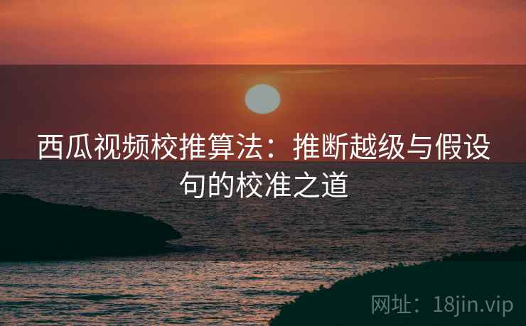 西瓜视频校推算法:推断越级与假设句的校准之道 西瓜视频校推算法:推断越级与假设句的校准之道