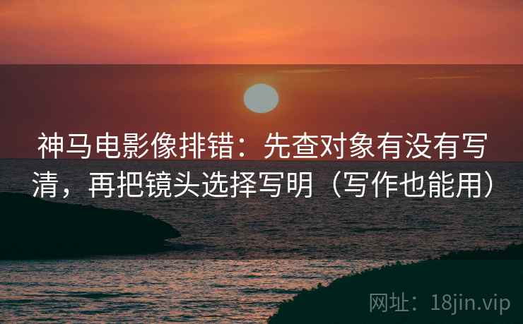 神马电影像排错:先查对象有没有写清,再把镜头选择写明(写作也能用) 神马电影像排错:先查对象有没有写清,再把镜头选择写明(写作也能用)