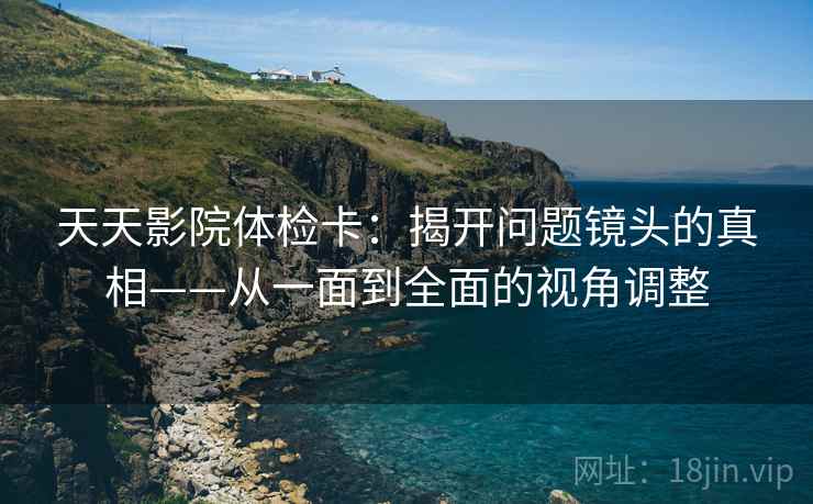 天天影院体检卡：揭开问题镜头的真相——从一面到全面的视角调整