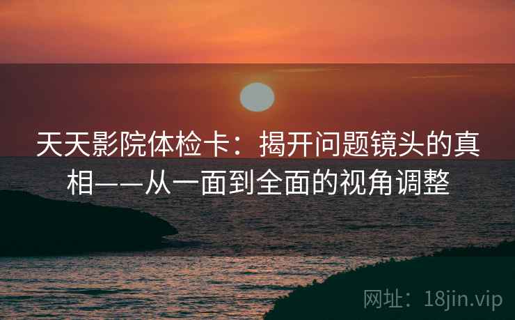 天天影院体检卡：揭开问题镜头的真相——从一面到全面的视角调整