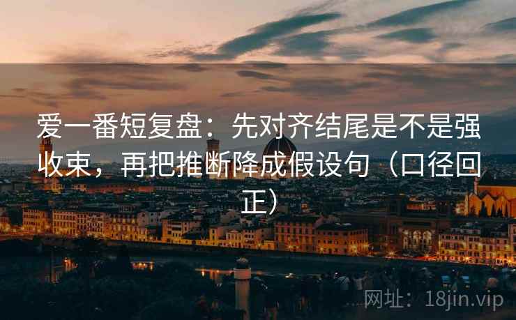 爱一番短复盘：先对齐结尾是不是强收束，再把推断降成假设句（口径回正）