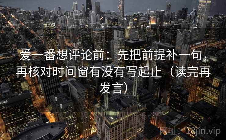 爱一番想评论前:先把前提补一句,再核对时间窗有没有写起止(读完再发言) 爱一番想评论前:先把前提补一句,再核对时间窗有没有写起止(读完再发言)