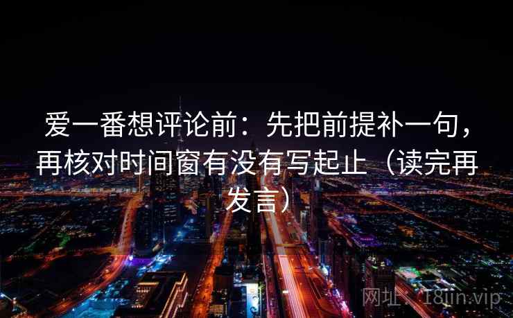 爱一番想评论前:先把前提补一句,再核对时间窗有没有写起止(读完再发言) 爱一番想评论前:先把前提补一句,再核对时间窗有没有写起止(读完再发言)