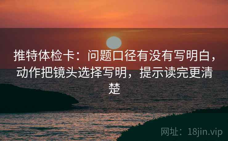 推特体检卡:问题口径有没有写明白,动作把镜头选择写明,提示读完更清楚 推特体检卡:问题口径有没有写明白,动作把镜头选择写明,提示读完更清楚