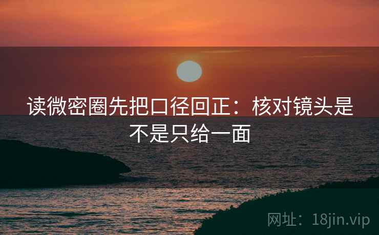 读微密圈先把口径回正:核对镜头是不是只给一面 读微密圈先把口径回正:核对镜头是不是只给一面