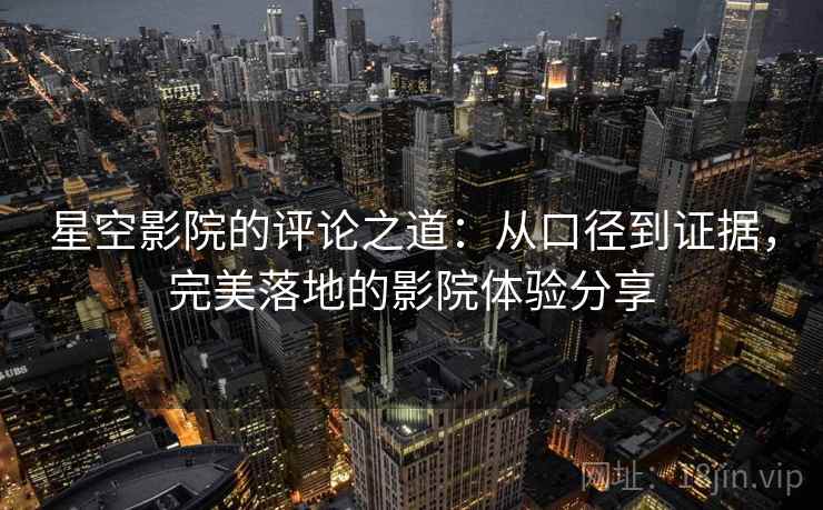 星空影院的评论之道:从口径到证据,完美落地的影院体验分享 星空影院的评论之道:从口径到证据,完美落地的影院体验分享