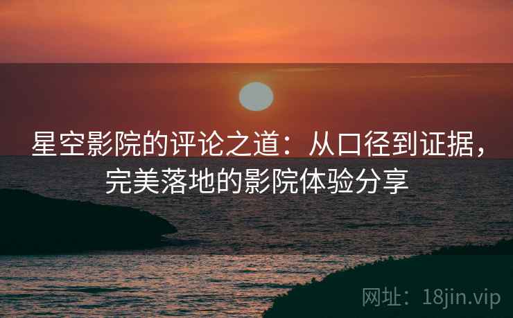 星空影院的评论之道:从口径到证据,完美落地的影院体验分享 星空影院的评论之道:从口径到证据,完美落地的影院体验分享