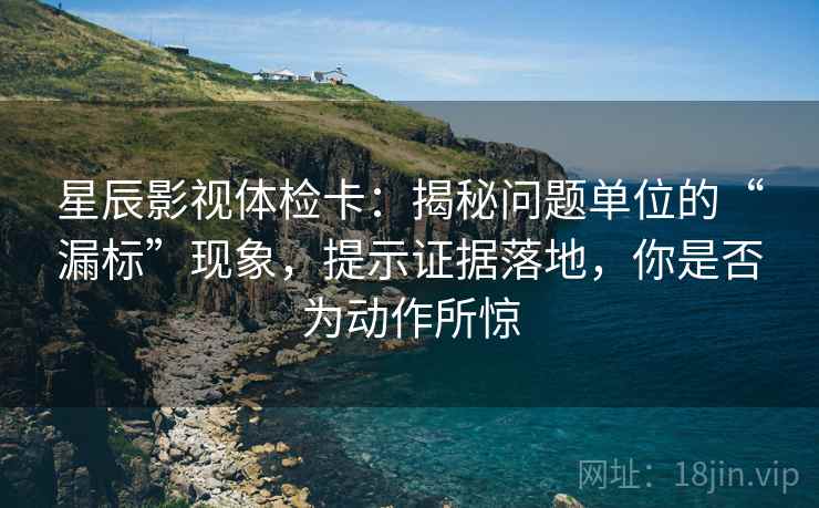 星辰影视体检卡：揭秘问题单位的“漏标”现象，提示证据落地，你是否为动作所惊