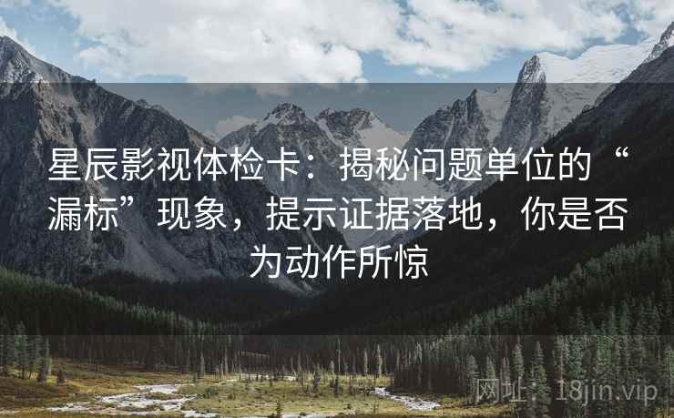 星辰影视体检卡：揭秘问题单位的“漏标”现象，提示证据落地，你是否为动作所惊