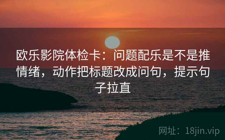 欧乐影院体检卡:问题配乐是不是推情绪,动作把标题改成问句,提示句子拉直 欧乐影院体检卡:问题配乐是不是推情绪,动作把标题改成问句,提示句子拉直
