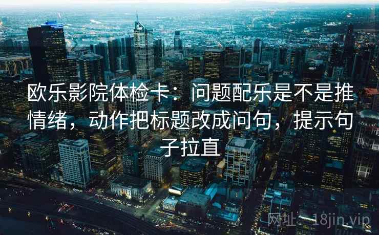 欧乐影院体检卡:问题配乐是不是推情绪,动作把标题改成问句,提示句子拉直 欧乐影院体检卡:问题配乐是不是推情绪,动作把标题改成问句,提示句子拉直