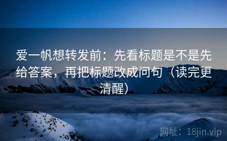 爱一帆想转发前:先看标题是不是先给答案,再把标题改成问句(读完更清醒) 爱一帆想转发前:先看标题是不是先给答案,再把标题改成问句(读完更清醒)