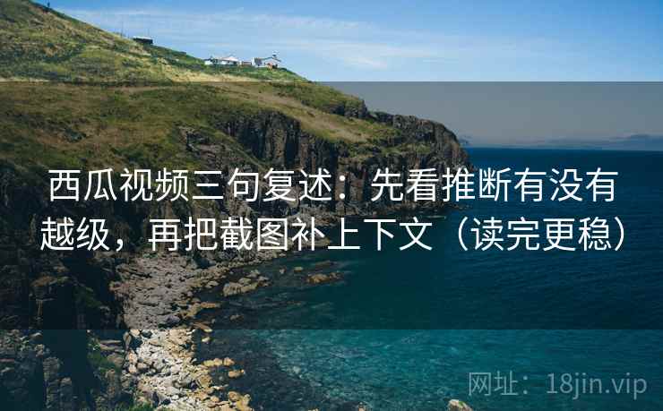 西瓜视频三句复述：先看推断有没有越级，再把截图补上下文（读完更稳）