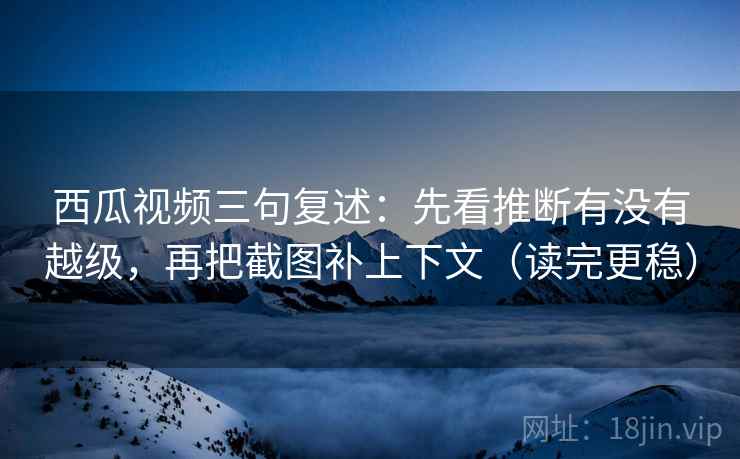 西瓜视频三句复述：先看推断有没有越级，再把截图补上下文（读完更稳）