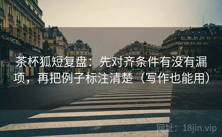 茶杯狐短复盘：先对齐条件有没有漏项，再把例子标注清楚（写作也能用）