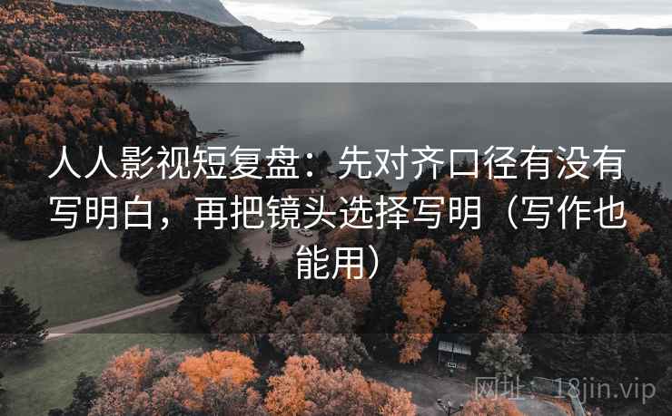 人人影视短复盘：先对齐口径有没有写明白，再把镜头选择写明（写作也能用）
