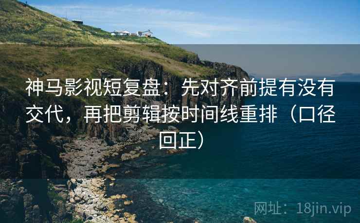 神马影视短复盘：先对齐前提有没有交代，再把剪辑按时间线重排（口径回正）